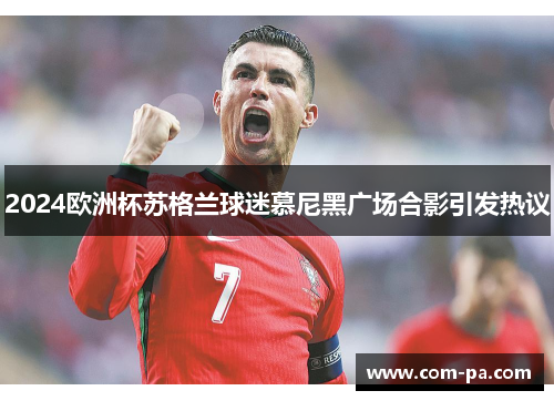 2024欧洲杯苏格兰球迷慕尼黑广场合影引发热议