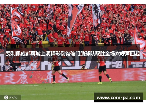 费利佩成都蓉城上演精彩倒钩破门助球队取胜全场欢呼声四起 费利佩成都蓉城上演精彩倒钩破门助球队取胜全场欢呼声四起